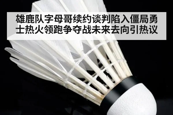 雄鹿队字母哥续约谈判陷入僵局勇士热火领跑争夺战未来去向引热议